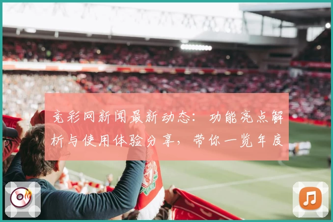 竞彩网新闻最新动态：功能亮点解析与使用体验分享，带你一览年度口碑推荐