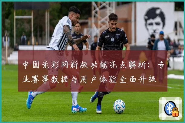 中国竞彩网新版功能亮点解析：专业赛事数据与用户体验全面升级