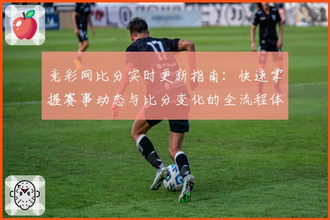 竞彩网比分实时更新指南：快速掌握赛事动态与比分变化的全流程体验