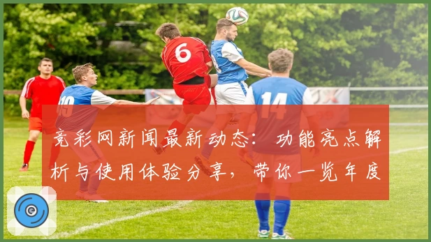 竞彩网新闻最新动态：功能亮点解析与使用体验分享，带你一览年度口碑推荐
