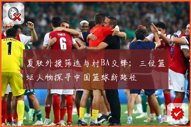 夏联外援筛选与村BA交锋：三位篮坛人物探寻中国篮球新路径