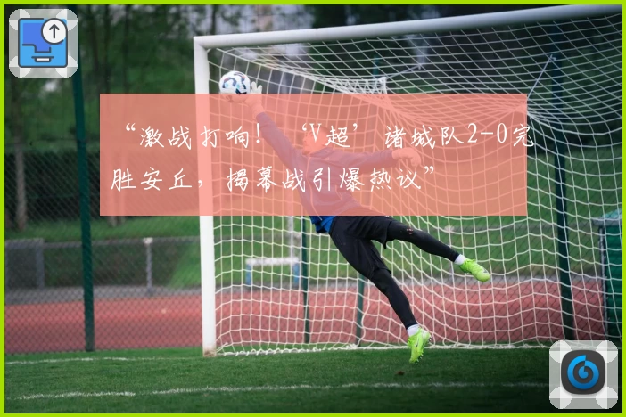 “激战打响！‘V超’诸城队2-0完胜安丘，揭幕战引爆热议”