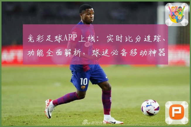 竞彩足球APP上线：实时比分追踪、功能全面解析，球迷必备移动神器