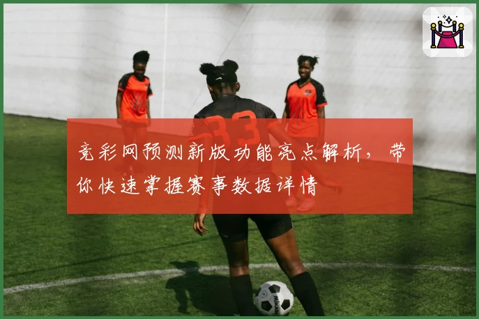 竞彩网预测新版功能亮点解析，带你快速掌握赛事数据详情