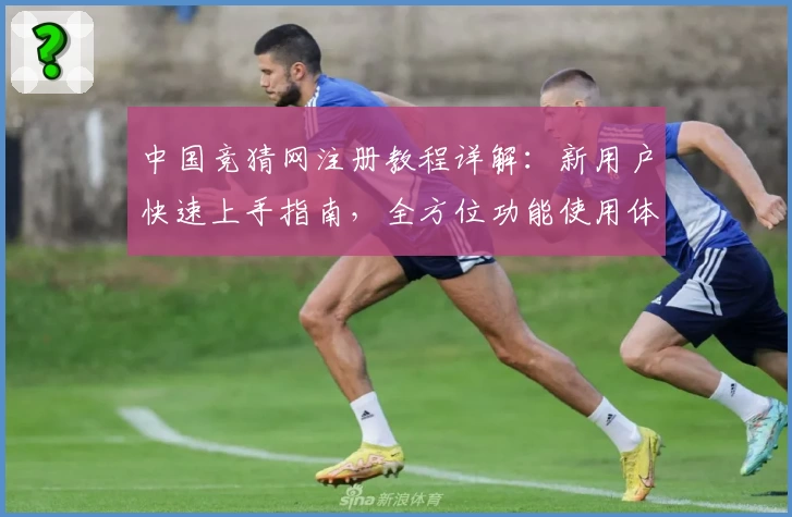 中国竞猜网注册教程详解：新用户快速上手指南，全方位功能使用体验解析