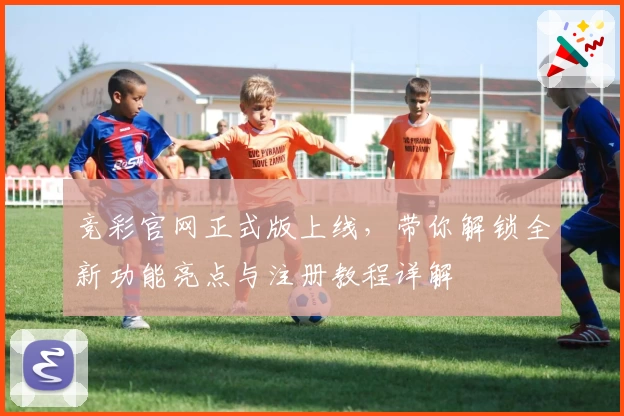 竞彩官网正式版上线，带你解锁全新功能亮点与注册教程详解
