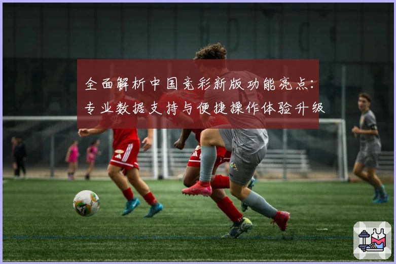 全面解析中国竞彩新版功能亮点：专业数据支持与便捷操作体验升级
