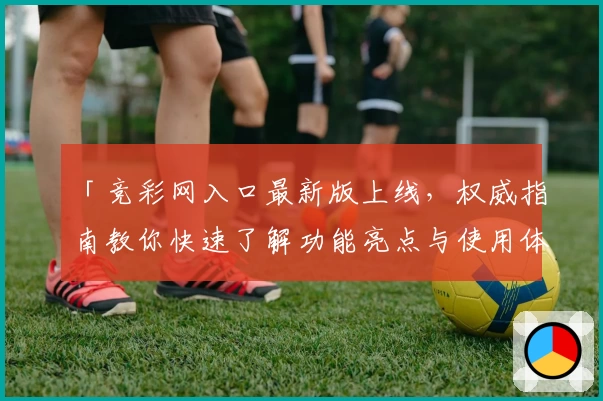 「竞彩网入口最新版上线，权威指南教你快速了解功能亮点与使用体验」