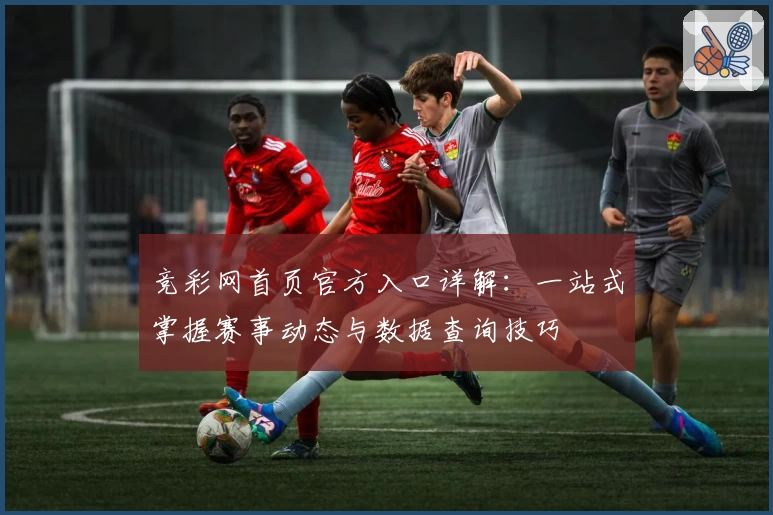 竞彩网首页官方入口详解：一站式掌握赛事动态与数据查询技巧