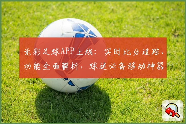 竞彩足球APP上线：实时比分追踪、功能全面解析，球迷必备移动神器