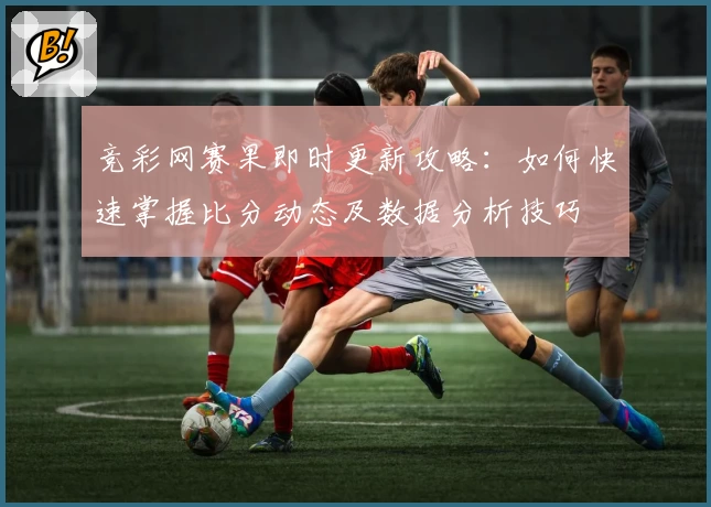 竞彩网赛果即时更新攻略：如何快速掌握比分动态及数据分析技巧