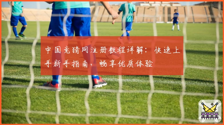 中国竞猜网注册教程详解：快速上手新手指南，畅享优质体验