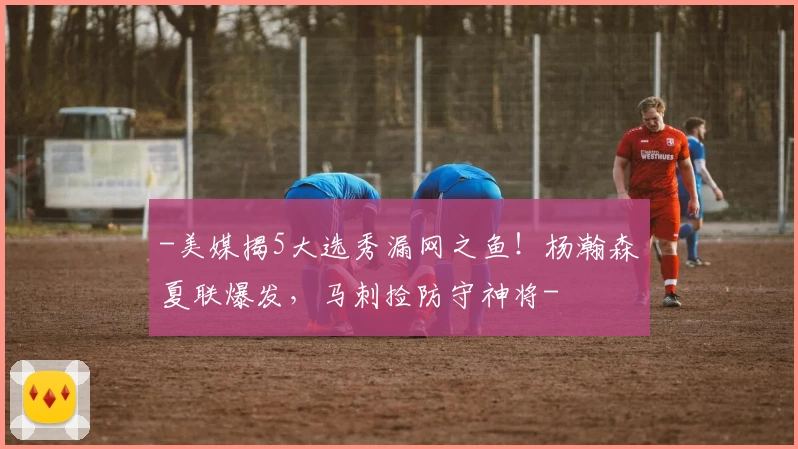 -美媒揭5大选秀漏网之鱼！杨瀚森夏联爆发，马刺捡防守神将-
